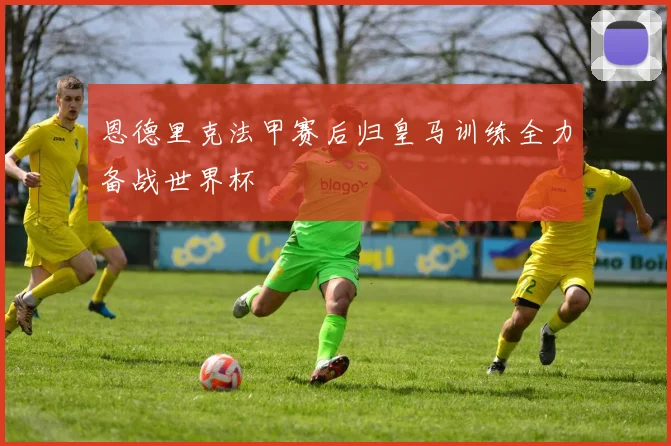 恩德里克法甲赛后归皇马训练全力备战世界杯