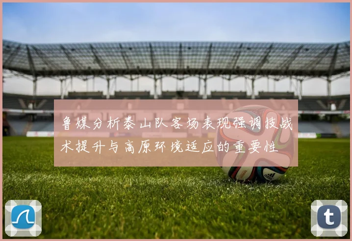 鲁媒分析泰山队客场表现强调技战术提升与高原环境适应的重要性