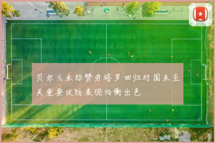 贝尔戈米称赞劳塔罗回归对国米至关重要攻防表现均衡出色