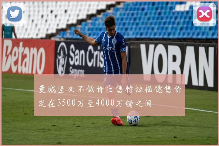 曼城坚决不低价出售特拉福德售价定在3500万至4000万镑之间