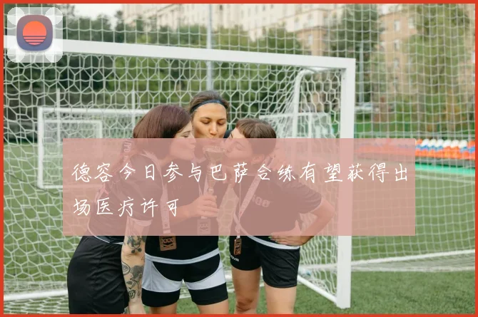 德容今日参与巴萨合练有望获得出场医疗许可