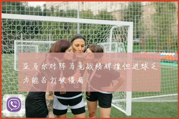 亚马尔对阵马竞战绩辉煌但进球乏力能否打破僵局