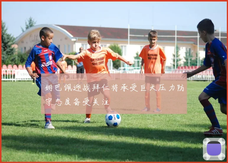 姆巴佩迎战拜仁将承受巨大压力防守态度备受关注
